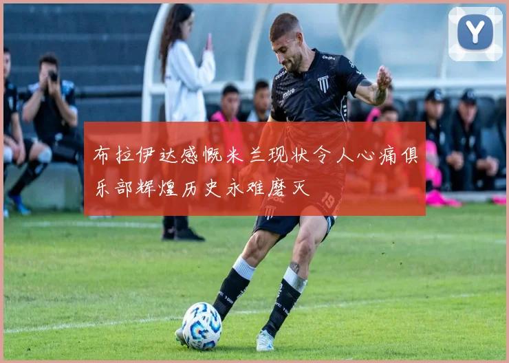 布拉伊达感慨米兰现状令人心痛俱乐部辉煌历史永难磨灭
