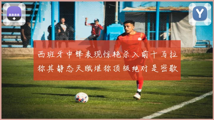 西班牙中锋表现惊艳杀入前十马拉称其静态天赋堪称顶级绝对是密歇根夺冠功臣