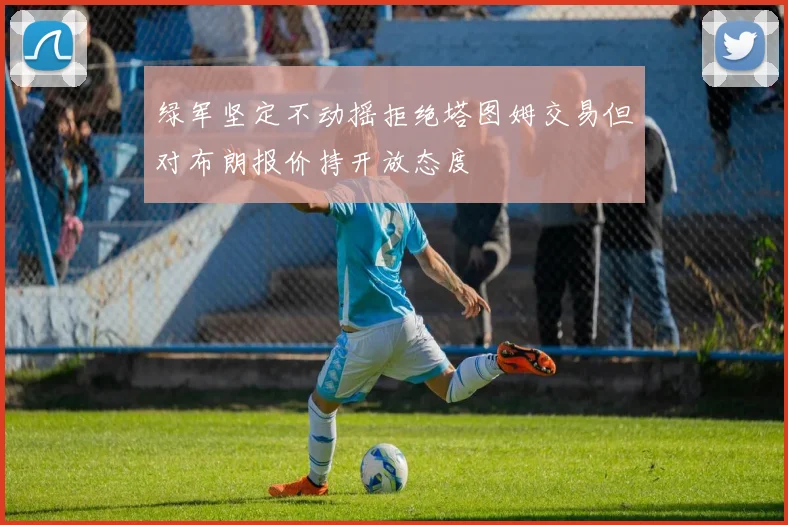 绿军坚定不动摇拒绝塔图姆交易但对布朗报价持开放态度