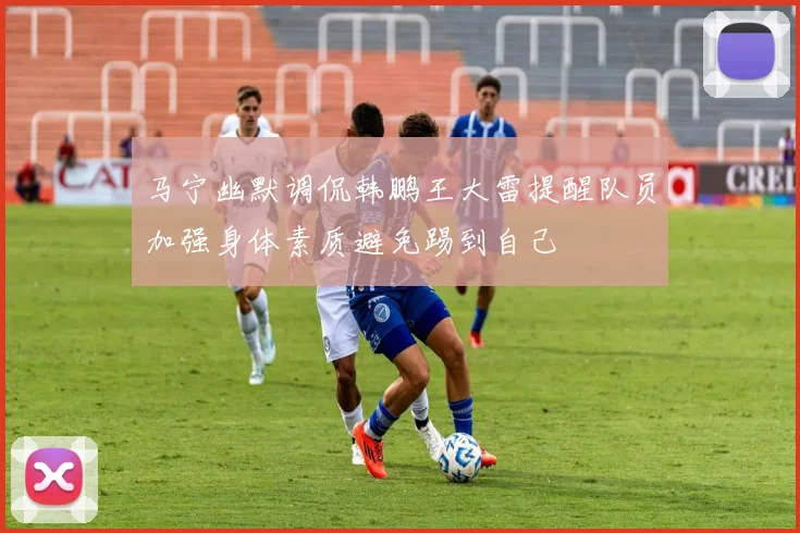 马宁幽默调侃韩鹏王大雷提醒队员加强身体素质避免踢到自己