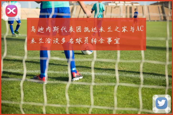 乌迪内斯代表团抵达米兰之家与AC米兰洽谈多名球员转会事宜