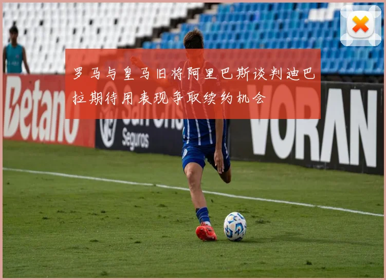 罗马与皇马旧将阿里巴斯谈判迪巴拉期待用表现争取续约机会