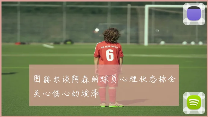 图赫尔谈阿森纳球员心理状态称会关心伤心的埃泽