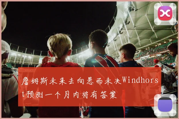 詹姆斯未来去向悬而未决Windhorst预测一个月内将有答案
