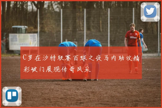 C罗在沙特联赛百球之夜马内助攻精彩破门展现传奇风采