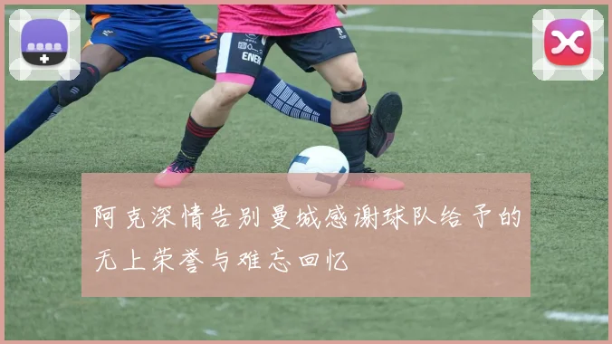 阿克深情告别曼城感谢球队给予的无上荣誉与难忘回忆