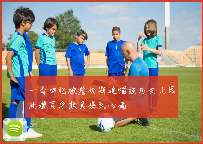 一哥回忆被詹姆斯追帽经历女儿因此遭同学欺负感到心痛