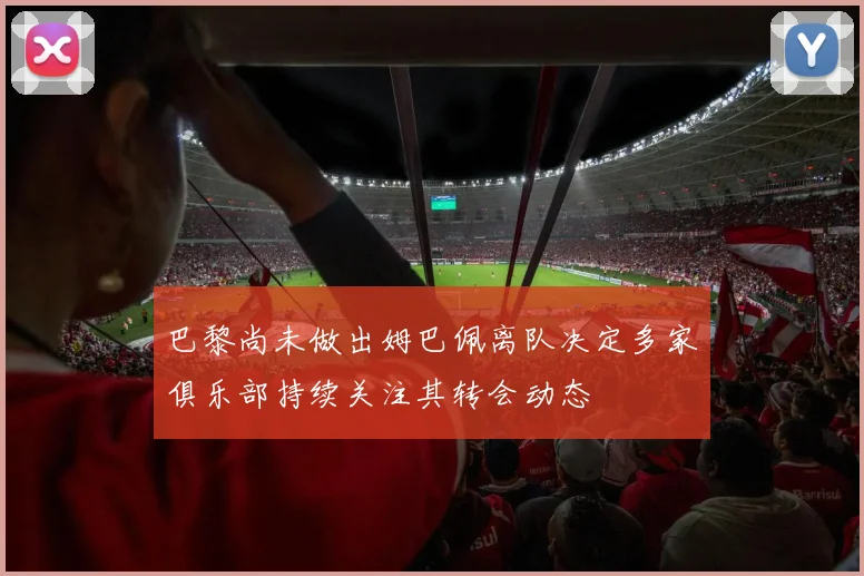 巴黎尚未做出姆巴佩离队决定多家俱乐部持续关注其转会动态