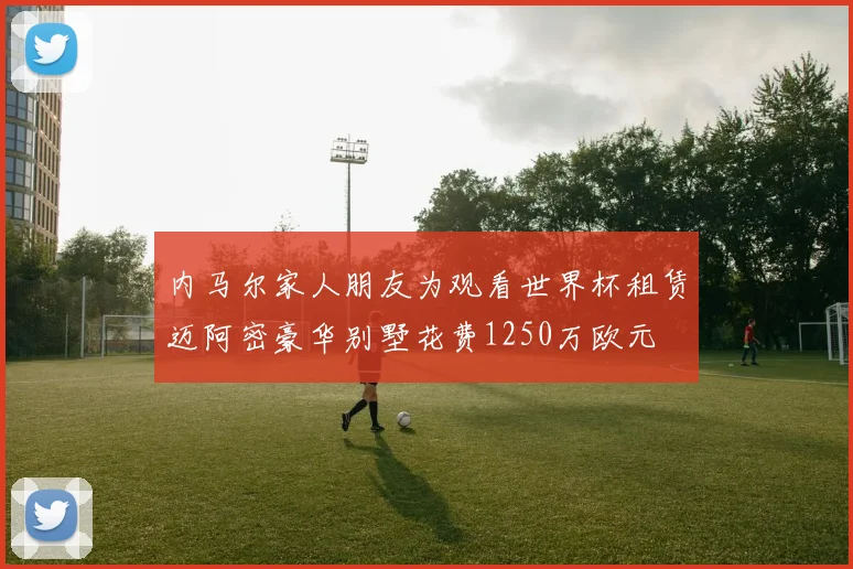 内马尔家人朋友为观看世界杯租赁迈阿密豪华别墅花费1250万欧元