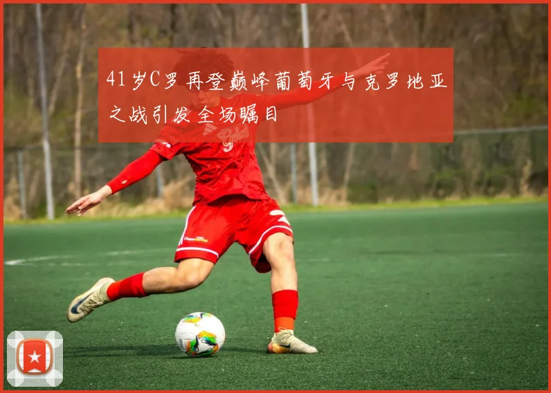 41岁C罗再登巅峰葡萄牙与克罗地亚之战引发全场瞩目